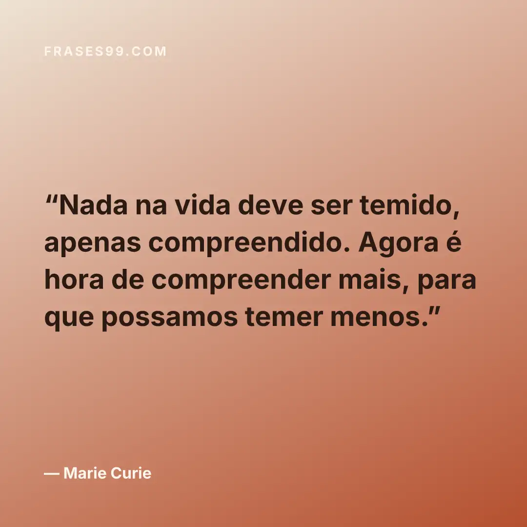 Nada na vida deve ser temido, apenas compreendido. Agora é hora de compreender mais, para que possamos temer menos.